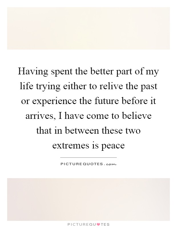 Having spent the better part of my life trying either to relive the past or experience the future before it arrives, I have come to believe that in between these two extremes is peace Picture Quote #1