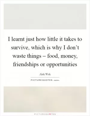 I learnt just how little it takes to survive, which is why I don’t waste things – food, money, friendships or opportunities Picture Quote #1