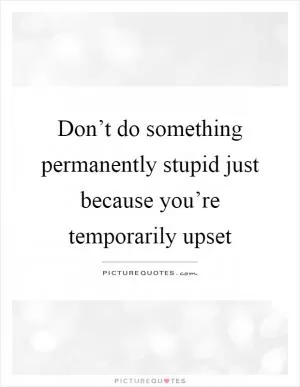 Don’t do something permanently stupid just because you’re temporarily upset Picture Quote #1