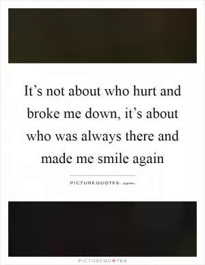 It’s not about who hurt and broke me down, it’s about who was always there and made me smile again Picture Quote #1