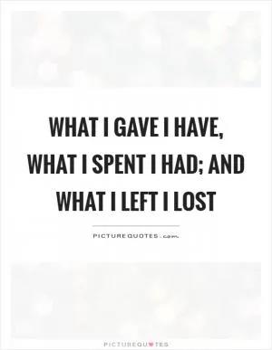 What I gave I have, what I spent I had; and what I left I lost Picture Quote #1