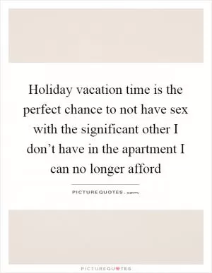 Holiday vacation time is the perfect chance to not have sex with the significant other I don’t have in the apartment I can no longer afford Picture Quote #1