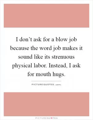 I don’t ask for a blow job because the word job makes it sound like its strenuous physical labor. Instead, I ask for mouth hugs Picture Quote #1