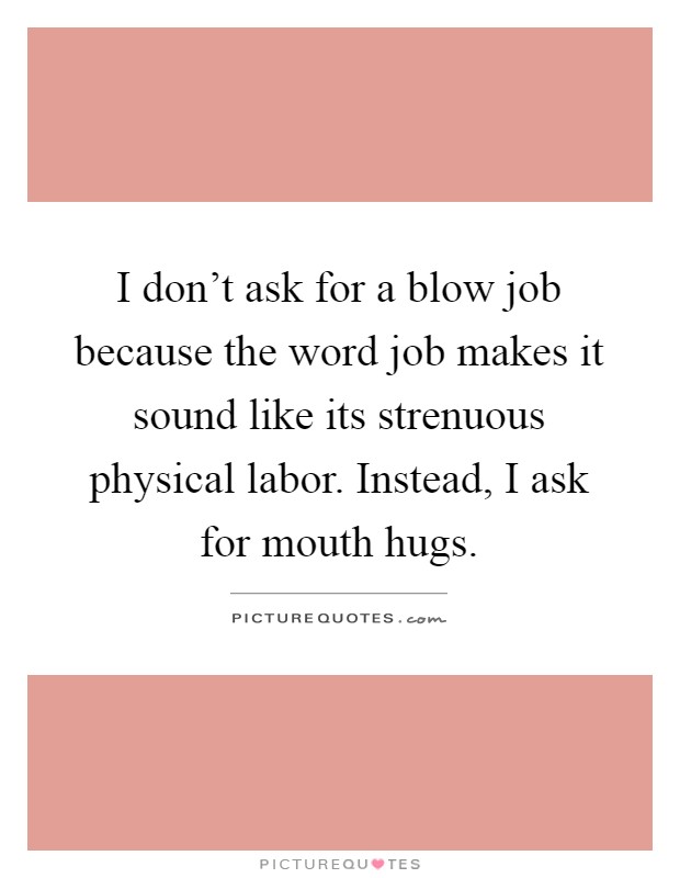 I don't ask for a blow job because the word job makes it sound like its strenuous physical labor. Instead, I ask for mouth hugs Picture Quote #1