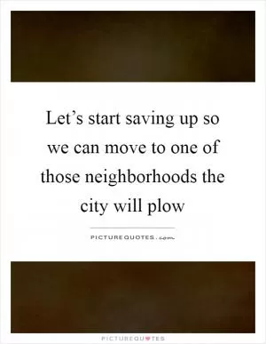 Let’s start saving up so we can move to one of those neighborhoods the city will plow Picture Quote #1