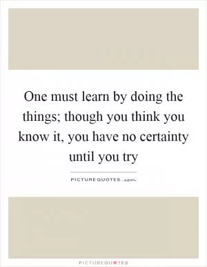 One must learn by doing the things; though you think you know it, you have no certainty until you try Picture Quote #1