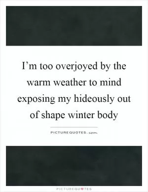 I’m too overjoyed by the warm weather to mind exposing my hideously out of shape winter body Picture Quote #1