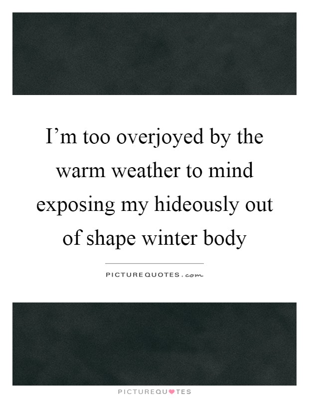 I'm too overjoyed by the warm weather to mind exposing my hideously out of shape winter body Picture Quote #1