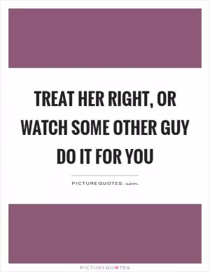 Treat her right, or watch some other guy do it for you Picture Quote #1