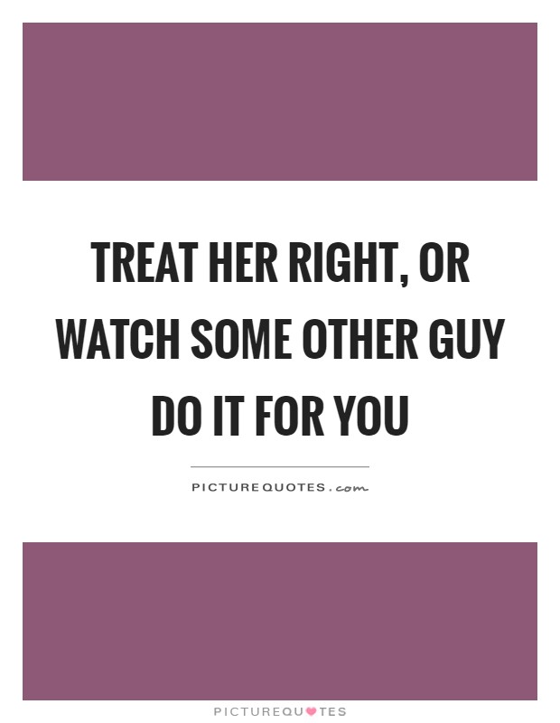 Treat her right, or watch some other guy do it for you Picture Quote #1