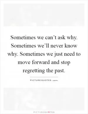 Sometimes we can’t ask why. Sometimes we’ll never know why. Sometimes we just need to move forward and stop regretting the past Picture Quote #1