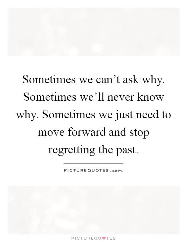 Sometimes we can't ask why. Sometimes we'll never know why. Sometimes we just need to move forward and stop regretting the past Picture Quote #1