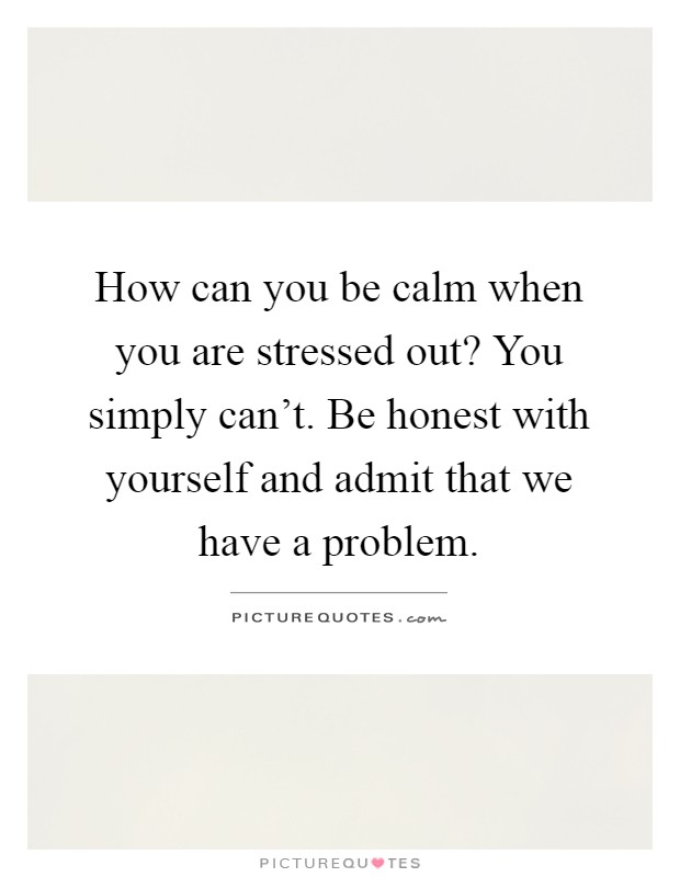 How can you be calm when you are stressed out? You simply can't. Be honest with yourself and admit that we have a problem Picture Quote #1