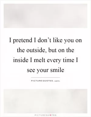 I pretend I don’t like you on the outside, but on the inside I melt every time I see your smile Picture Quote #1