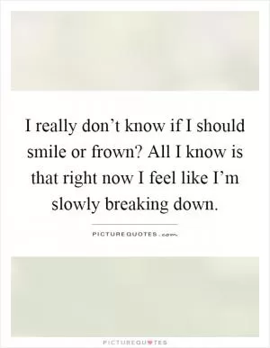 I really don’t know if I should smile or frown? All I know is that right now I feel like I’m slowly breaking down Picture Quote #1