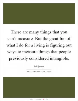 There are many things that you can’t measure. But the great fun of what I do for a living is figuring out ways to measure things that people previously considered intangible Picture Quote #1