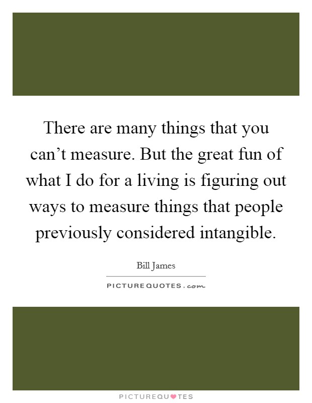 There are many things that you can't measure. But the great fun of what I do for a living is figuring out ways to measure things that people previously considered intangible Picture Quote #1