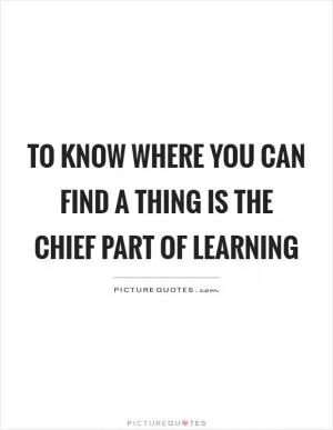 To know where you can find a thing is the chief part of learning Picture Quote #1
