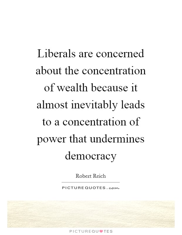 Liberals are concerned about the concentration of wealth because it almost inevitably leads to a concentration of power that undermines democracy Picture Quote #1