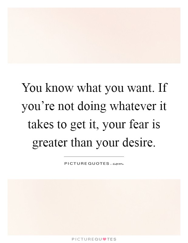 You know what you want. If you're not doing whatever it takes to get it, your fear is greater than your desire Picture Quote #1
