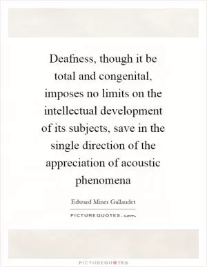 Deafness, though it be total and congenital, imposes no limits on the intellectual development of its subjects, save in the single direction of the appreciation of acoustic phenomena Picture Quote #1