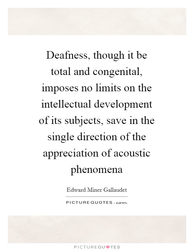 Deafness, though it be total and congenital, imposes no limits on the intellectual development of its subjects, save in the single direction of the appreciation of acoustic phenomena Picture Quote #1