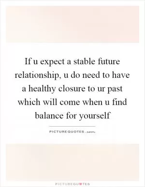 If u expect a stable future relationship, u do need to have a healthy closure to ur past which will come when u find balance for yourself Picture Quote #1
