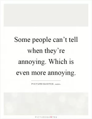 Some people can’t tell when they’re annoying. Which is even more annoying Picture Quote #1