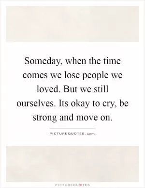 Someday, when the time comes we lose people we loved. But we still ourselves. Its okay to cry, be strong and move on Picture Quote #1