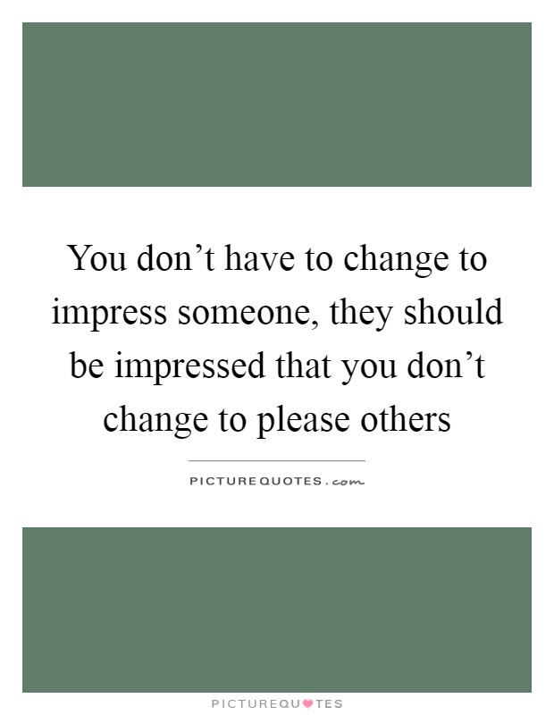 You don't have to change to impress someone, they should be ...