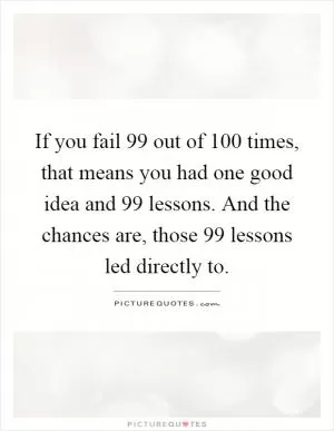 If you fail 99 out of 100 times, that means you had one good idea and 99 lessons. And the chances are, those 99 lessons led directly to Picture Quote #1