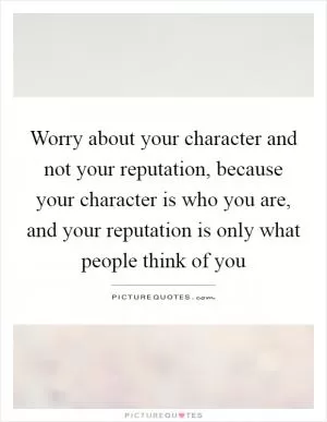 Worry about your character and not your reputation, because your character is who you are, and your reputation is only what people think of you Picture Quote #1
