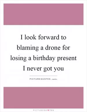 I look forward to blaming a drone for losing a birthday present I never got you Picture Quote #1