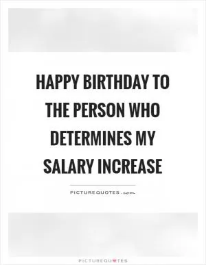 Happy birthday to the person who determines my salary increase Picture Quote #1