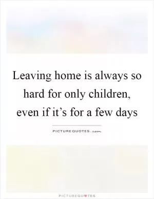 Leaving home is always so hard for only children, even if it’s for a few days Picture Quote #1