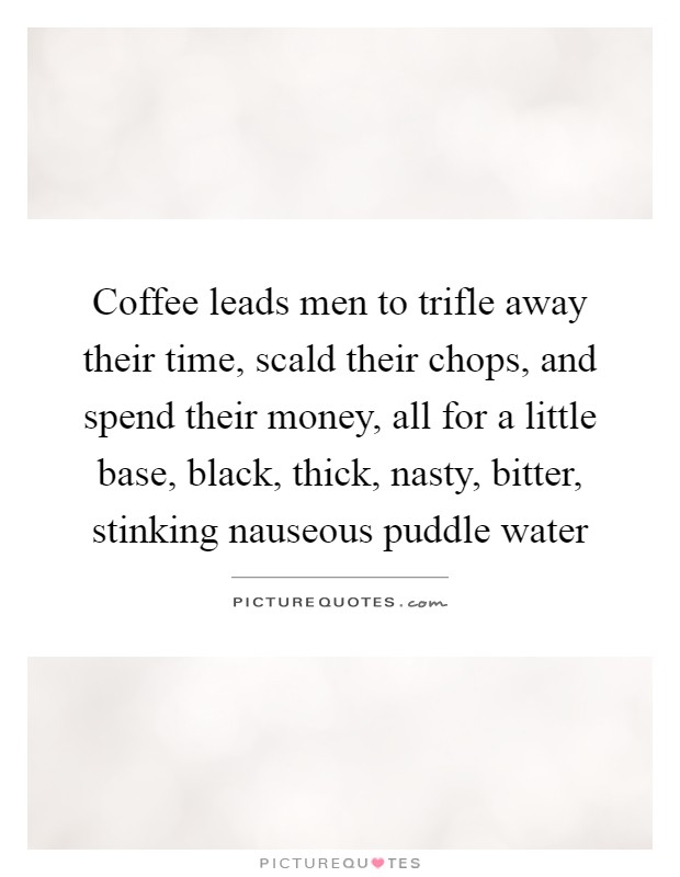 Coffee leads men to trifle away their time, scald their chops, and spend their money, all for a little base, black, thick, nasty, bitter, stinking nauseous puddle water Picture Quote #1