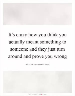 It’s crazy how you think you actually meant something to someone and they just turn around and prove you wrong Picture Quote #1