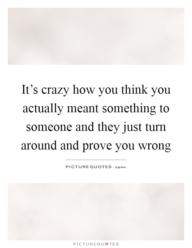 It's crazy how you think you actually meant something to someone and they just turn around and prove you wrong Picture Quote #1