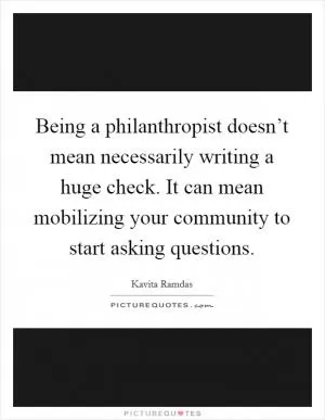 Being a philanthropist doesn’t mean necessarily writing a huge check. It can mean mobilizing your community to start asking questions Picture Quote #1