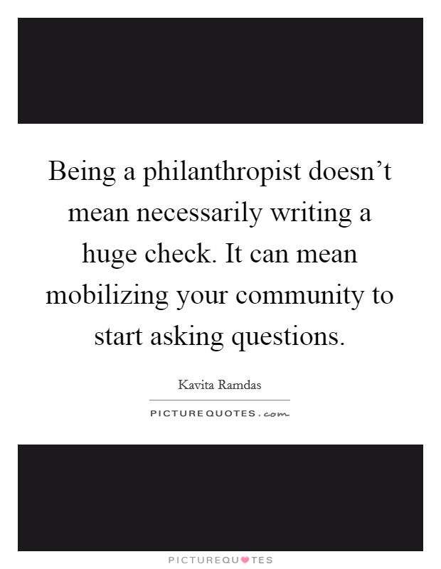 Being a philanthropist doesn't mean necessarily writing a huge check. It can mean mobilizing your community to start asking questions Picture Quote #1