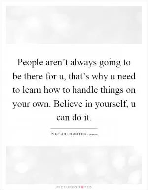 People aren’t always going to be there for u, that’s why u need to learn how to handle things on your own. Believe in yourself, u can do it Picture Quote #1