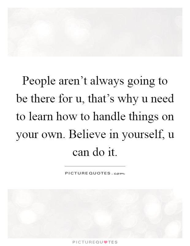 People aren't always going to be there for u, that's why u need to learn how to handle things on your own. Believe in yourself, u can do it Picture Quote #1