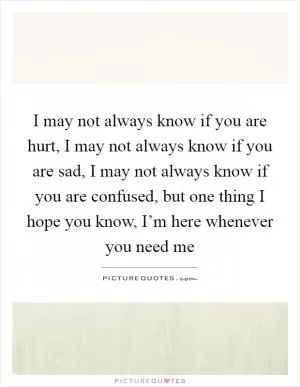 I may not always know if you are hurt, I may not always know if you are sad, I may not always know if you are confused, but one thing I hope you know, I’m here whenever you need me Picture Quote #1