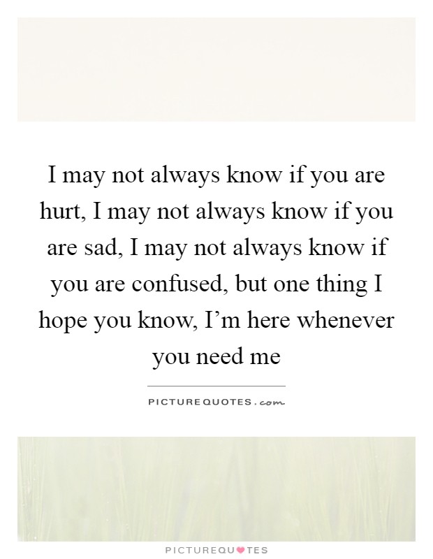 I may not always know if you are hurt, I may not always know if you are sad, I may not always know if you are confused, but one thing I hope you know, I'm here whenever you need me Picture Quote #1