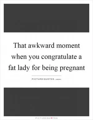 That awkward moment when you congratulate a fat lady for being pregnant Picture Quote #1