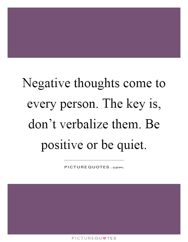 Negative thoughts come to every person. The key is, don't verbalize them. Be positive or be quiet Picture Quote #1