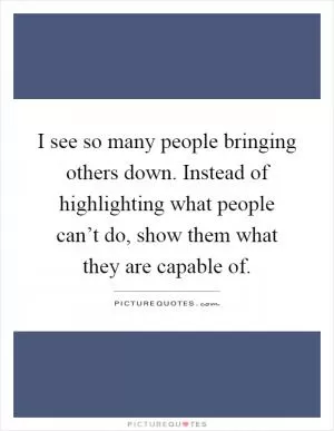 I see so many people bringing others down. Instead of highlighting what people can’t do, show them what they are capable of Picture Quote #1