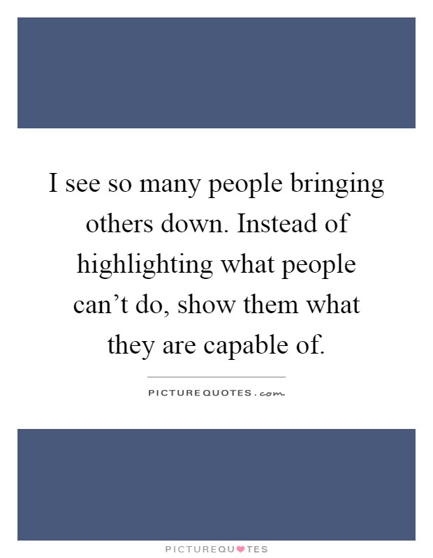 I see so many people bringing others down. Instead of highlighting what people can't do, show them what they are capable of Picture Quote #1