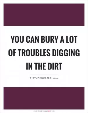 You can bury a lot of troubles digging in the dirt Picture Quote #1