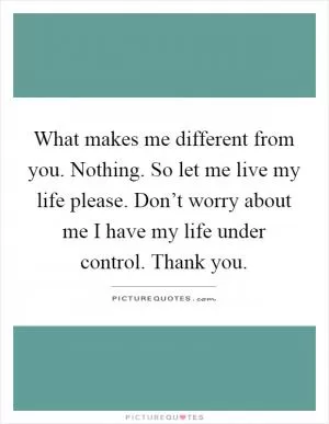 What makes me different from you. Nothing. So let me live my life please. Don’t worry about me I have my life under control. Thank you Picture Quote #1